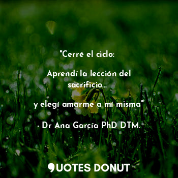  "Cerré el ciclo: 

Aprendí la lección del sacrificio... 

y elegí amarme a mí mi... - Dr Ana García PhD DTM. - Quotes Donut