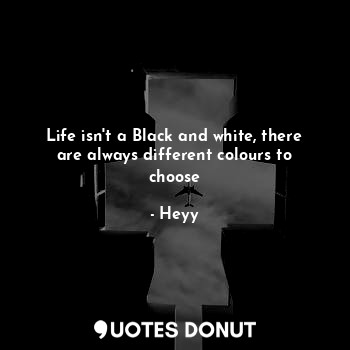 Life isn't a Black and white, there are always different colours to choose