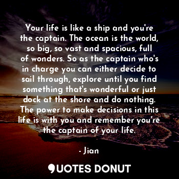 Your life is like a ship and you're the captain. The ocean is the world, so big, so vast and spacious, full of wonders. So as the captain who's in charge you can either decide to sail through, explore until you find something that's wonderful or just dock at the shore and do nothing. The power to make decisions in this life is with you and remember you're the captain of your life.