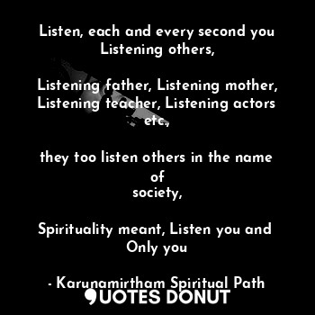 Listen, each and every second you
Listening others,

Listening father, Listening mother,
Listening teacher, Listening actors etc.,

they too listen others in the name of
society,

Spirituality meant, Listen you and 
Only you