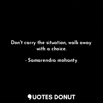 Don't carry the situation, walk away with a choice.