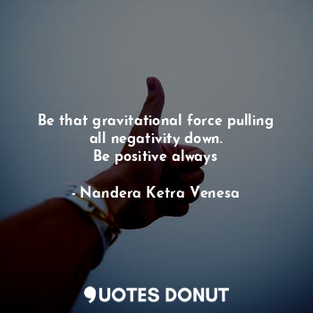 Be that gravitational force pulling all negativity down.
Be positive always