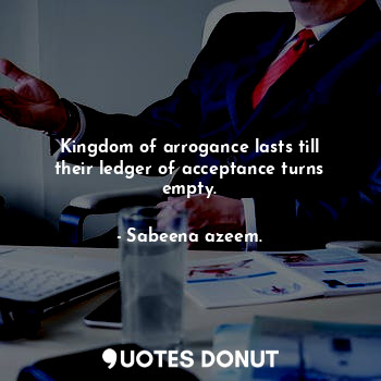 Kingdom of arrogance lasts till their ledger of acceptance turns empty.