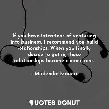 If you have intentions of venturing into business, I recommend you build relationships. When you finally decide to get in, those relationships become connections.