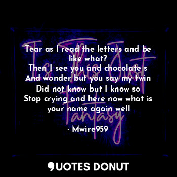 Tear as I read the letters and be like what?
Then I see you and chocolate s
And wonder but you say my twin
Did not know but I know so
Stop crying and here now what is your name again well