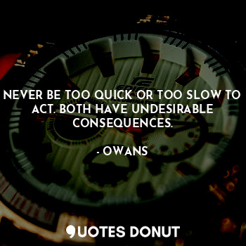 NEVER BE TOO QUICK OR TOO SLOW TO ACT. BOTH HAVE UNDESIRABLE CONSEQUENCES.