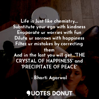 Life is Just like chemistry....
Substitute your ego with kindness
Evaporate ur worries with fun
Dilute ur sorrows with happiness
Filter ur mistakes by correcting them
And in the last you will get....'THE CRYSTAL OF HAPPINESS' and 'PRECIPITATE OF PEACE'