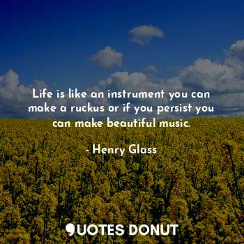 Life is like an instrument you can make a ruckus or if you persist you can make beautiful music.