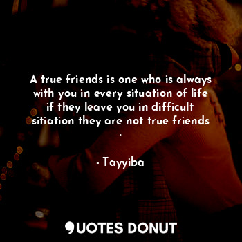 A true friends is one who is always with you in every situation of life if they leave you in difficult sitiation they are not true friends .