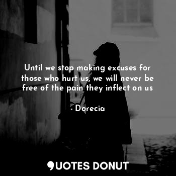 Until we stop making excuses for those who hurt us, we will never be free of the pain they inflect on us