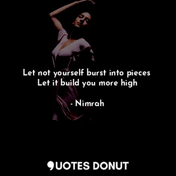 Let not yourself burst into pieces 
Let it build you more high