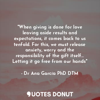 "When giving is done for love leaving aside results and expectations, it comes back to us tenfold. For this, we must release anxiety, worry and the responsibility of the gift itself... Letting it go free from our hands"