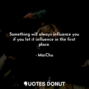 Something will always influence you if you let it influence in the first place.