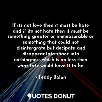 If its not love then it must be hate and if its not hate then it must be something greater or immeasurable or something that could not disintergrate but decipate and disappear into space into nothingness which is no less then what fate would have it to be.