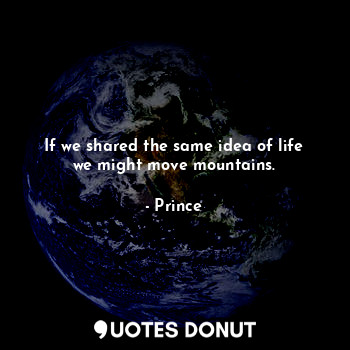 If we shared the same idea of life we might move mountains.
