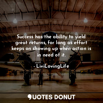 Success has the ability to yield great returns, for long as effort keeps on showing up when action is in need of it.