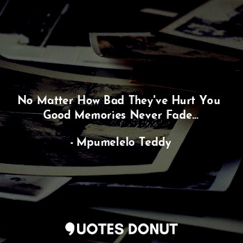 No Matter How Bad They've Hurt You 
Good Memories Never Fade...