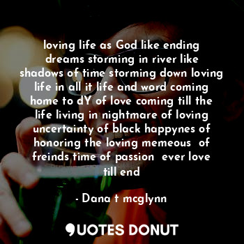 loving life as God like ending dreams storming in river like shadows of time storming down loving life in all it life and word coming home to dY of love coming till the life living in nightmare of loving uncertainty of black happynes of honoring the loving memeous  of freinds time of passion  ever love till end