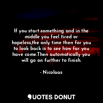 If you start something and in the middle you feel tired or hopeless,the only time then for you to look back is to see how far you have come.Then automatically you will go on further to finish.