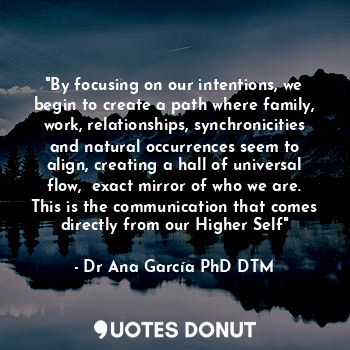 "By focusing on our intentions, we begin to create a path where family, work, relationships, synchronicities and natural occurrences seem to align, creating a hall of universal flow,  exact mirror of who we are. This is the communication that comes directly from our Higher Self"