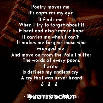 Poetry moves me 
It's captures my eye 
It finds me 
When I try to forget about it
It heal and also restore hope
It carries me when I can't 
It makes me forgive those who wronged me 
And move on from the Pain I suffer
The words of every poem.
I write 
Is defines my endless cry 
A cry that was never heard ???