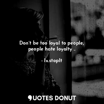 Don’t be too loyal to people, people hate loyalty ..