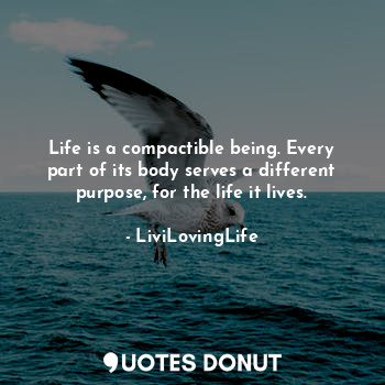 Life is a compactible being. Every part of its body serves a different purpose, for the life it lives.