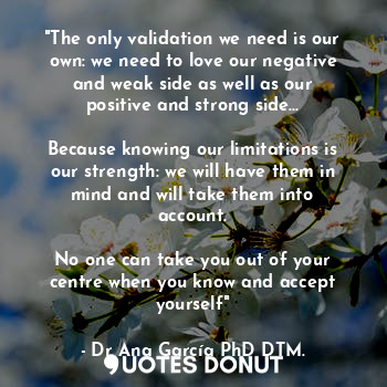 "The only validation we need is our own: we need to love our negative and weak side as well as our positive and strong side...

Because knowing our limitations is our strength: we will have them in mind and will take them into account.

No one can take you out of your centre when you know and accept yourself"