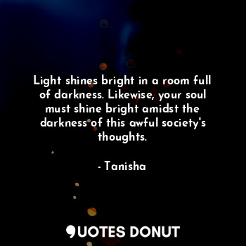 Light shines bright in a room full of darkness. Likewise, your soul must shine bright amidst the darkness of this awful society's thoughts.