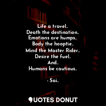 Life a travel..
Death the destination..
Emotions are humps..
Body the hooptie..
Mind the Master Rider..
Desire the fuel..
And..
Humans be cautious..