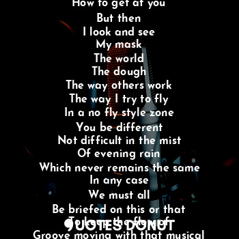 When I touch this platform
I unload
An understand
How to get at you
But then
I look and see
My mask
The world
The dough
The way others work
The way I try to fly
In a no fly style zone
You be different
Not difficult in the mist
Of evening rain
Which never remains the same
In any case
We must all
Be briefed on this or that
To keep the flow of
Groove moving with that musical tune.