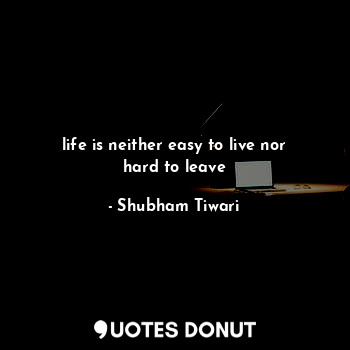 life is neither easy to live nor hard to leave