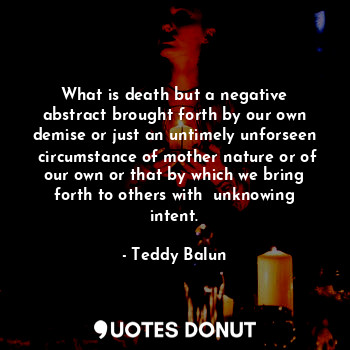 What is death but a negative abstract brought forth by our own demise or just an untimely unforseen  circumstance of mother nature or of our own or that by which we bring forth to others with  unknowing intent.