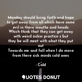 Monday should bring faith and hope to get away from all which have some evil in there mouths and heads. Which think that they can get away with weird sickin practice s but they be will meet with what they put out
Towards me and fall when I do move from there sick minds cold ones