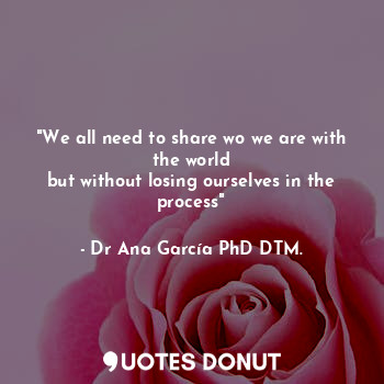  "We all need to share wo we are with the world
but without losing ourselves in t... - Dr Ana García PhD DTM. - Quotes Donut