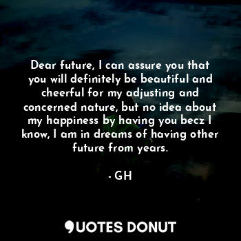 Dear future, I can assure you that you will definitely be beautiful and cheerful for my adjusting and concerned nature, but no idea about my happiness by having you becz I know, I am in dreams of having other future from years.