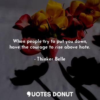 When people try to put you down, have the courage to rise above hate.