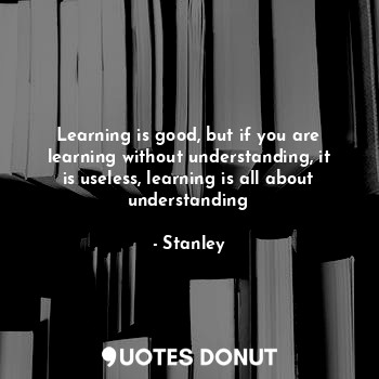 Learning is good, but if you are learning without understanding, it is useless, learning is all about understanding