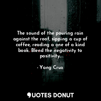 The sound of the pouring rain against the roof, sipping a cup of coffee, reading a one of a kind book. Blend the negativity to positivity.