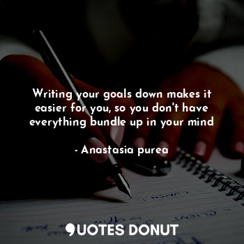 Writing your goals down makes it easier for you, so you don't have everything bundle up in your mind