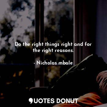 Do the right things right and for the right reasons.