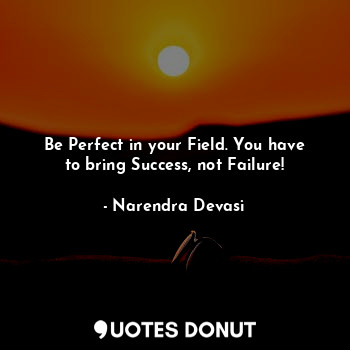 Be Perfect in your Field. You have to bring Success, not Failure!