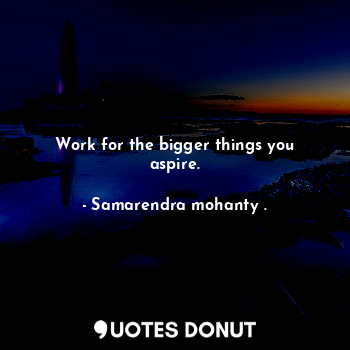 Work for the bigger things you aspire.