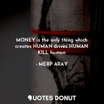 MONEY is the only thing which
creates HUMAN drives HUMAN
KILL human