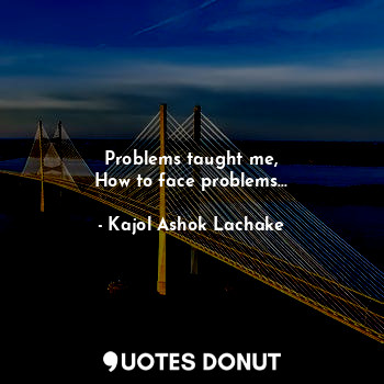 Problems taught me,
How to face problems...