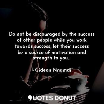 Do not be discouraged by the success of other people while you work towards success; let their success be a source of motivation and strength to you...