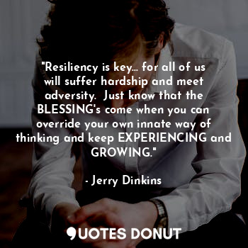 "Resiliency is key... for all of us will suffer hardship and meet adversity.  Just know that the BLESSING's come when you can override your own innate way of thinking and keep EXPERIENCING and GROWING."