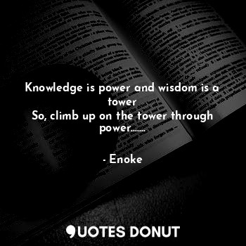 Knowledge is power and wisdom is a tower
So, climb up on the tower through power.......