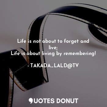 Life is not about to forget and live;
Life is about living by remembering!