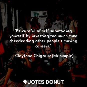 "Be careful of self sabotaging yourself by investing too much time cheerleading other people's moving careers."